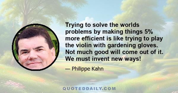 Trying to solve the worlds problems by making things 5% more efficient is like trying to play the violin with gardening gloves. Not much good will come out of it. We must invent new ways!