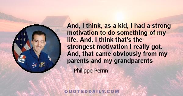 And, I think, as a kid, I had a strong motivation to do something of my life. And, I think that's the strongest motivation I really got. And, that came obviously from my parents and my grandparents