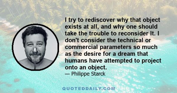 I try to rediscover why that object exists at all, and why one should take the trouble to reconsider It. I don't consider the technical or commercial parameters so much as the desire for a dream that humans have