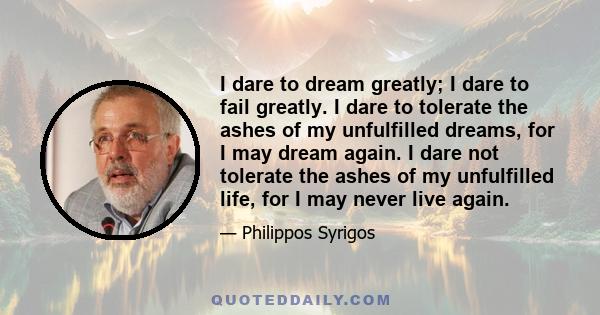 I dare to dream greatly; I dare to fail greatly. I dare to tolerate the ashes of my unfulfilled dreams, for I may dream again. I dare not tolerate the ashes of my unfulfilled life, for I may never live again.