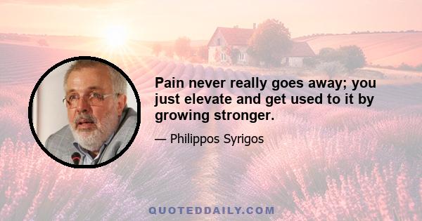 Pain never really goes away; you just elevate and get used to it by growing stronger.