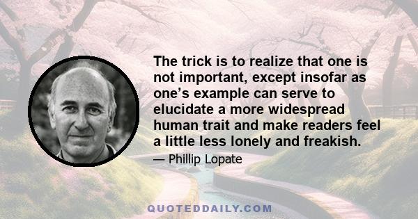 The trick is to realize that one is not important, except insofar as one’s example can serve to elucidate a more widespread human trait and make readers feel a little less lonely and freakish.