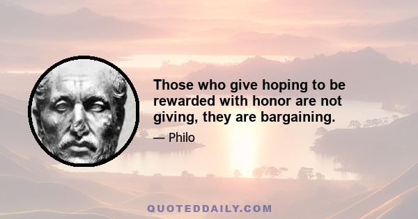 Those who give hoping to be rewarded with honor are not giving, they are bargaining.