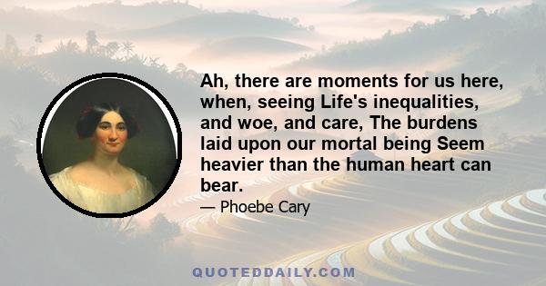 Ah, there are moments for us here, when, seeing Life's inequalities, and woe, and care, The burdens laid upon our mortal being Seem heavier than the human heart can bear.