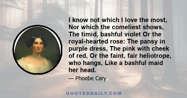 I know not which I love the most, Nor which the comeliest shows, The timid, bashful violet Or the royal-hearted rose: The pansy in purple dress, The pink with cheek of red, Or the faint, fair heliotrope, who hangs, Like 