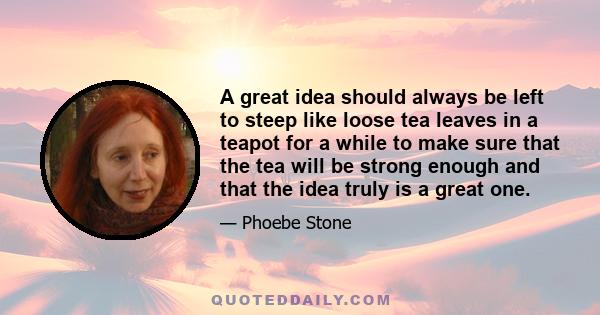 A great idea should always be left to steep like loose tea leaves in a teapot for a while to make sure that the tea will be strong enough and that the idea truly is a great one.