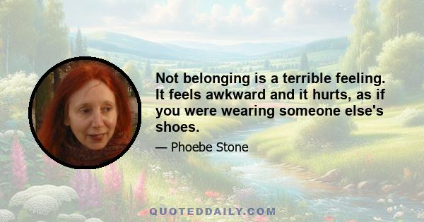 Not belonging is a terrible feeling. It feels awkward and it hurts, as if you were wearing someone else's shoes.