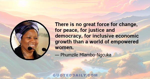 There is no great force for change, for peace, for justice and democracy, for inclusive economic growth than a world of empowered women.