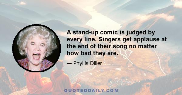 A stand-up comic is judged by every line. Singers get applause at the end of their song no matter how bad they are.