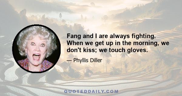 Fang and I are always fighting. When we get up in the morning, we don't kiss; we touch gloves.