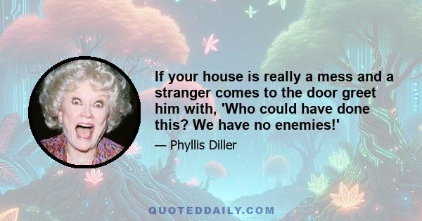 If your house is really a mess and a stranger comes to the door greet him with, 'Who could have done this? We have no enemies!'