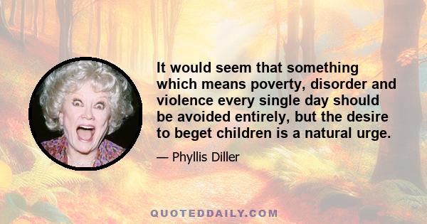 It would seem that something which means poverty, disorder and violence every single day should be avoided entirely, but the desire to beget children is a natural urge.