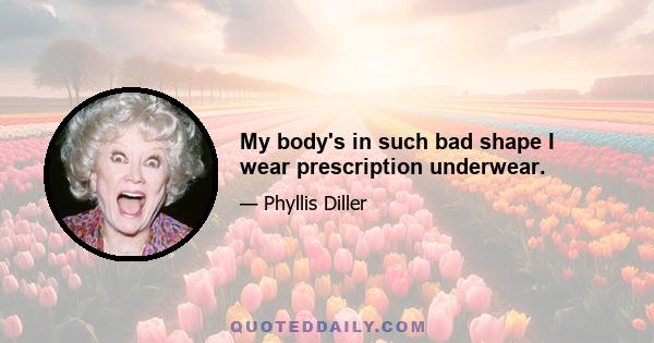 My body's in such bad shape I wear prescription underwear.