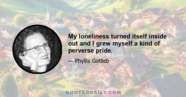 My loneliness turned itself inside out and I grew myself a kind of perverse pride.