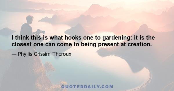 I think this is what hooks one to gardening: it is the closest one can come to being present at creation.