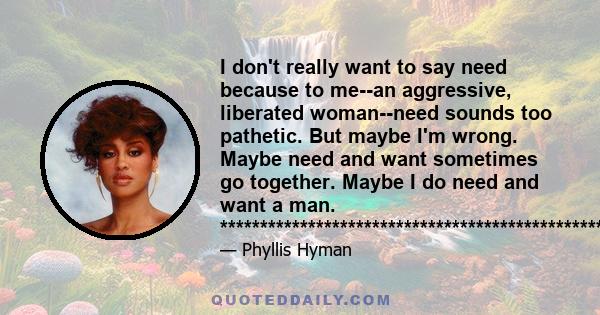 I don't really want to say need because to me--an aggressive, liberated woman--need sounds too pathetic. But maybe I'm wrong. Maybe need and want sometimes go together. Maybe I do need and want a man.