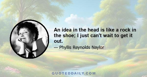 An idea in the head is like a rock in the shoe; I just can't wait to get it out.