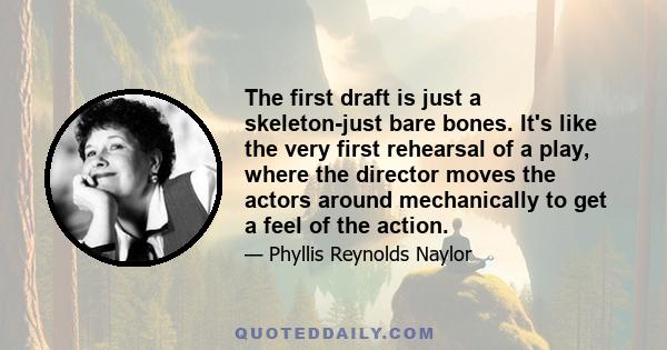 The first draft is just a skeleton-just bare bones. It's like the very first rehearsal of a play, where the director moves the actors around mechanically to get a feel of the action.