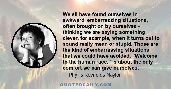 We all have found ourselves in awkward, embarrassing situations, often brought on by ourselves - thinking we are saying something clever, for example, when it turns out to sound really mean or stupid. Those are the kind 