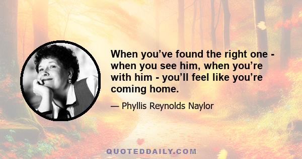 When you’ve found the right one - when you see him, when you’re with him - you’ll feel like you’re coming home.