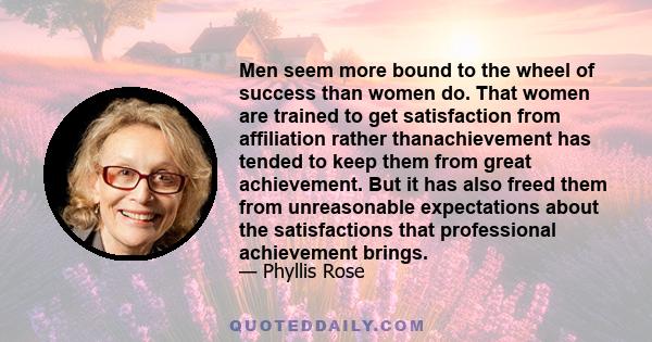 Men seem more bound to the wheel of success than women do. That women are trained to get satisfaction from affiliation rather thanachievement has tended to keep them from great achievement. But it has also freed them