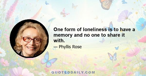 One form of loneliness is to have a memory and no one to share it with.