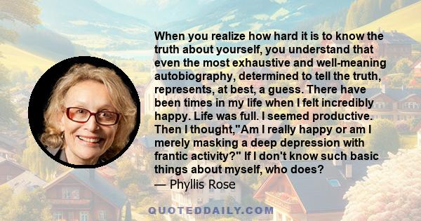 When you realize how hard it is to know the truth about yourself, you understand that even the most exhaustive and well-meaning autobiography, determined to tell the truth, represents, at best, a guess. There have been