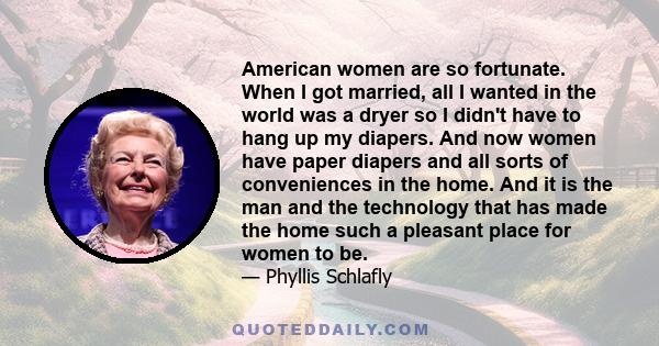 American women are so fortunate. When I got married, all I wanted in the world was a dryer so I didn't have to hang up my diapers. And now women have paper diapers and all sorts of conveniences in the home. And it is