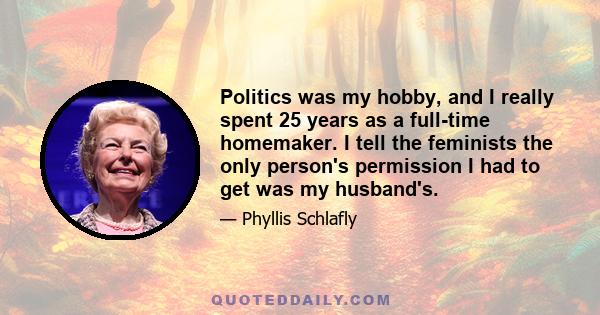 Politics was my hobby, and I really spent 25 years as a full-time homemaker. I tell the feminists the only person's permission I had to get was my husband's.