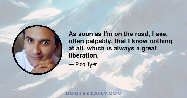 As soon as I'm on the road, I see, often palpably, that I know nothing at all, which is always a great liberation.