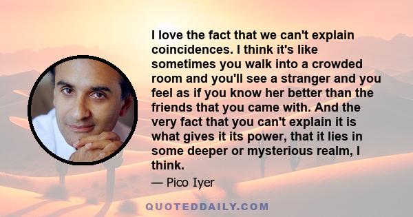 I love the fact that we can't explain coincidences. I think it's like sometimes you walk into a crowded room and you'll see a stranger and you feel as if you know her better than the friends that you came with. And the