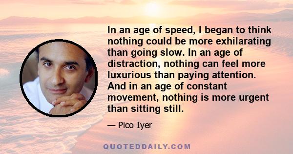 In an age of speed, I began to think nothing could be more exhilarating than going slow. In an age of distraction, nothing can feel more luxurious than paying attention. And in an age of constant movement, nothing is