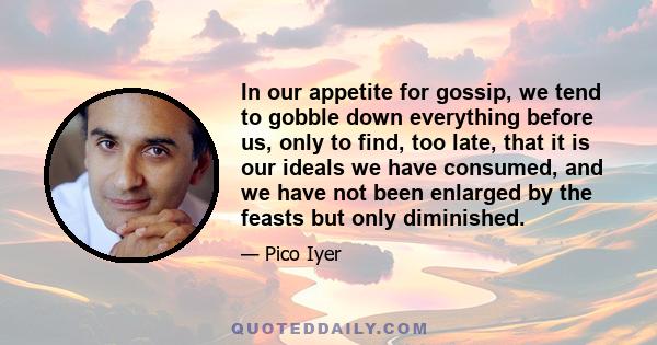 In our appetite for gossip, we tend to gobble down everything before us, only to find, too late, that it is our ideals we have consumed, and we have not been enlarged by the feasts but only diminished.