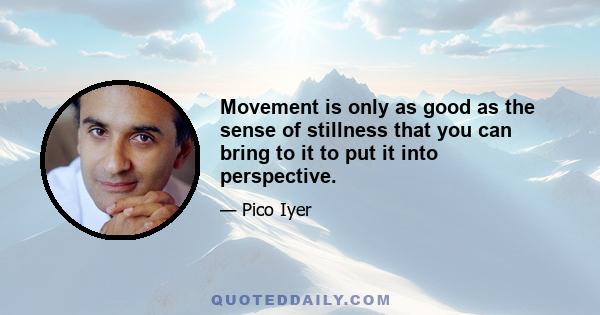 Movement is only as good as the sense of stillness that you can bring to it to put it into perspective.