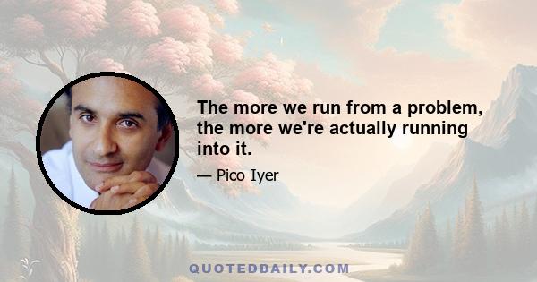 The more we run from a problem, the more we're actually running into it.