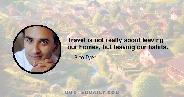 Travel is not really about leaving our homes, but leaving our habits.