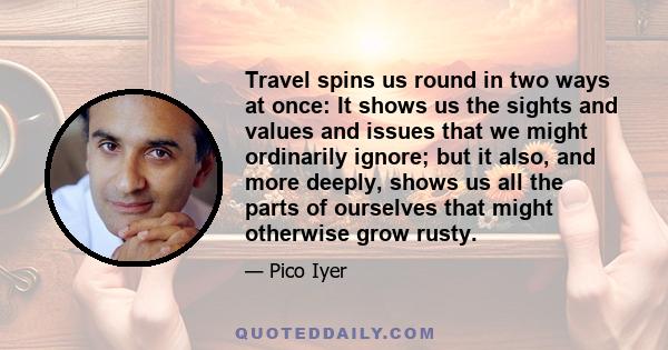 Travel spins us round in two ways at once: It shows us the sights and values and issues that we might ordinarily ignore; but it also, and more deeply, shows us all the parts of ourselves that might otherwise grow rusty.