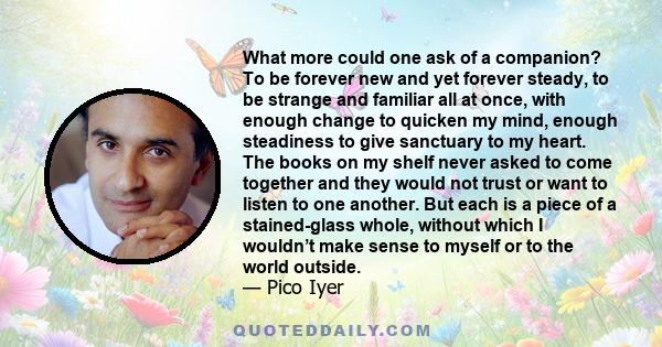 What more could one ask of a companion? To be forever new and yet forever steady, to be strange and familiar all at once, with enough change to quicken my mind, enough steadiness to give sanctuary to my heart. The books 