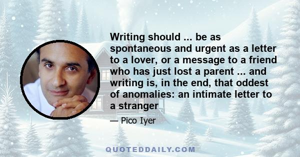 Writing should ... be as spontaneous and urgent as a letter to a lover, or a message to a friend who has just lost a parent ... and writing is, in the end, that oddest of anomalies: an intimate letter to a stranger