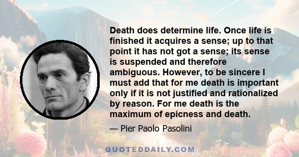 Death does determine life. Once life is finished it acquires a sense; up to that point it has not got a sense; its sense is suspended and therefore ambiguous. However, to be sincere I must add that for me death is