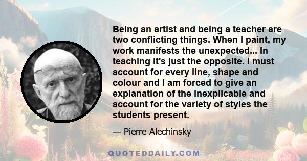 Being an artist and being a teacher are two conflicting things. When I paint, my work manifests the unexpected... In teaching it's just the opposite. I must account for every line, shape and colour and I am forced to