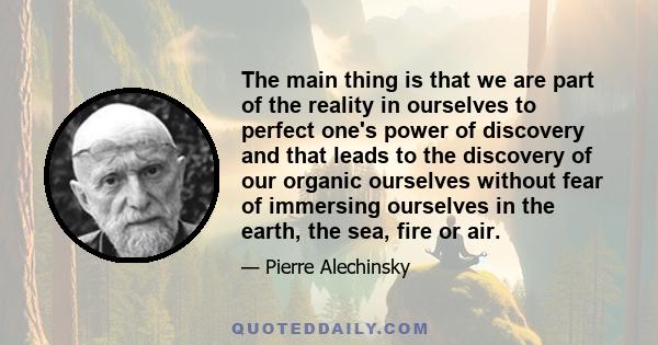 The main thing is that we are part of the reality in ourselves to perfect one's power of discovery and that leads to the discovery of our organic ourselves without fear of immersing ourselves in the earth, the sea, fire 