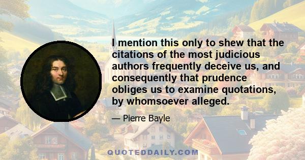 I mention this only to shew that the citations of the most judicious authors frequently deceive us, and consequently that prudence obliges us to examine quotations, by whomsoever alleged.