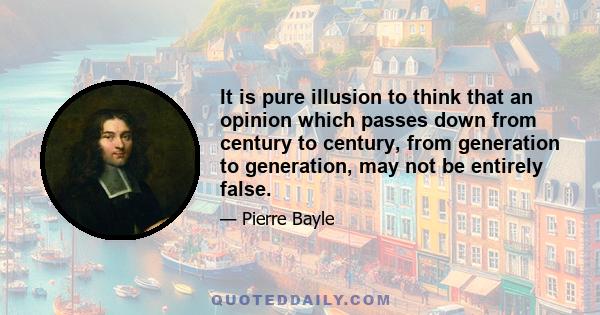 It is pure illusion to think that an opinion which passes down from century to century, from generation to generation, may not be entirely false.