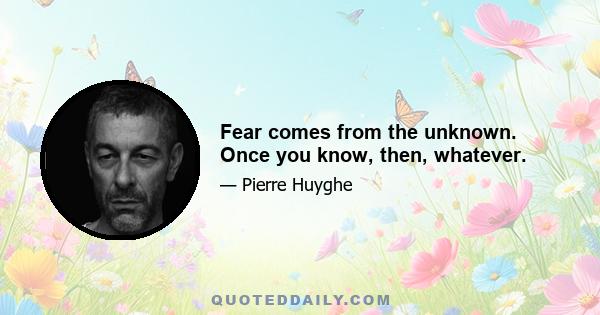 Fear comes from the unknown. Once you know, then, whatever.