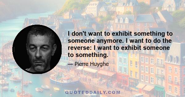 I don't want to exhibit something to someone anymore. I want to do the reverse: I want to exhibit someone to something.