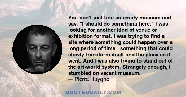 You don't just find an empty museum and say, I should do something here. I was looking for another kind of venue or exhibition format. I was trying to find a site where something could happen over a long period of time