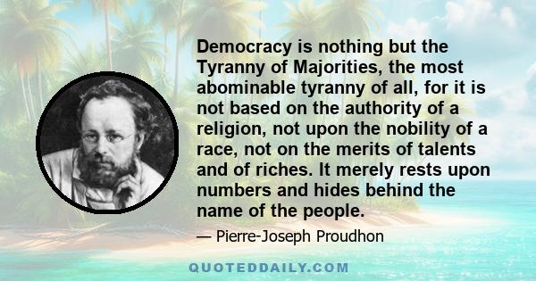 Democracy is nothing but the Tyranny of Majorities, the most abominable tyranny of all, for it is not based on the authority of a religion, not upon the nobility of a race, not on the merits of talents and of riches. It 