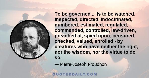 To be governed ... is to be watched, inspected, directed, indoctrinated, numbered, estimated, regulated, commanded, controlled, law-driven, preached at, spied upon, censured, checked, valued, enrolled - by creatures who 