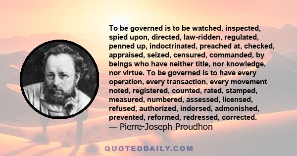 To be governed is to be watched, inspected, spied upon, directed, law-ridden, regulated, penned up, indoctrinated, preached at, checked, appraised, seized, censured, commanded, by beings who have neither title, nor